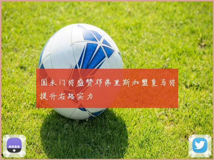 国米门将盛赞邓弗里斯加盟皇马将提升右路实力