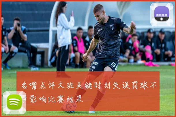 名嘴点评文班关键时刻失误罚球不中影响比赛结果