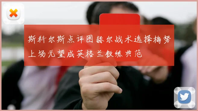斯科尔斯点评图赫尔战术选择梅努上场无望成英格兰教练典范