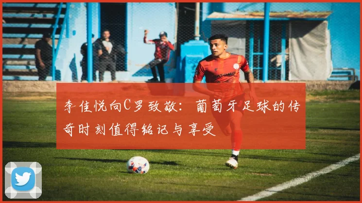 李佳悦向C罗致敬：葡萄牙足球的传奇时刻值得铭记与享受