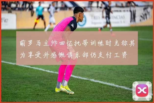 前罗马主帅回忆托蒂训练时光称其为享受并感慨俱乐部仍支付工资
